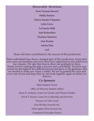Honorable Mentions
Dean Norman Burnett
Melika Butcher
Valeria Sinclair-Chapman
Lydia Crews
LaChanda Mills
Sade Richardson
Charlana Simmons
Alan Rosales
Adrian Elim
and
Those who have contributed to the success of this production
These individuals have been a integral part of this production. From advi-
sors, past cast members and crew, they have supported us and aided us in
our mission. We take this time to show our gratitude to them.
Thank you for making this play a success and a possibility. You have sup-
ported us throughout this difficult process and gave us the guidance that
we needed to make our vision a reality. We are so grateful for each and
every one of you and hope that we can work together again on future en-
deavors.
Co-Sponsors
Black Student Union
Office of Minority Student Affairs
Susan B. Anthony Center for Gender and Women Studies
David T. Kearns Center for Leadership and Diversity
Woman of Color Circle
Zeta Phi Beta Sorority Inc.
Delta Sigma Theta Sorority Inc.
Communal Principles Project
 