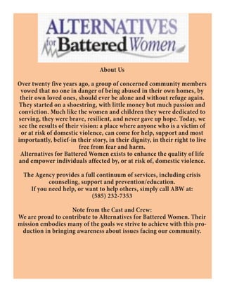 About Us
Over twenty five years ago, a group of concerned community members
vowed that no one in danger of being abused in their own homes, by
their own loved ones, should ever be alone and without refuge again.
They started on a shoestring, with little money but much passion and
conviction. Much like the women and children they were dedicated to
serving, they were brave, resilient, and never gave up hope. Today, we
see the results of their vision: a place where anyone who is a victim of
or at risk of domestic violence, can come for help, support and most
importantly, belief-in their story, in their dignity, in their right to live
free from fear and harm.
Alternatives for Battered Women exists to enhance the quality of life
and empower individuals affected by, or at risk of, domestic violence.
The Agency provides a full continuum of services, including crisis
counseling, support and prevention/education.
If you need help, or want to help others, simply call ABW at:
(585) 232-7353
Note from the Cast and Crew:
We are proud to contribute to Alternatives for Battered Women. Their
mission embodies many of the goals we strive to achieve with this pro-
duction in bringing awareness about issues facing our community.
 