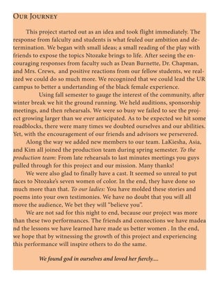 Our Journey
	 This project started out as an idea and took flight immediately. The
response from falculty and students is what feuled our ambition and de-
termination. We began with small ideas; a small reading of the play with
friends to expose the topics Ntozake brings to life. After seeing the en-
couraging responses from faculty such as Dean Burnette, Dr. Chapman,
and Mrs. Crews, and positive reactions from our fellow students, we real-
ized we could do so much more. We recognized that we could lead the UR
campus to better a undertanding of the black female experience.
		 Using fall semester to gauge the interest of the community, after
winter break we hit the ground running. We held auditions, sponsorship
meetings, and then rehearsals. We were so busy we failed to see the proj-
ect growing larger than we ever anticipated. As to be expected we hit some
roadblocks, there were many times we doubted ourselves and our abilities.
Yet, with the encouragement of our friends and advisors we persevered.
	 Along the way we added new members to our team. LaKiesha, Asia,
and Kim all joined the production team during spring semester. To the
production team: From late rehearsals to last minutes meetings you guys
pulled through for this project and our mission. Many thanks!
	 We were also glad to finally have a cast. It seemed so unreal to put
faces to Ntozake’s seven women of color. In the end, they have done so
much more than that. To our ladies: You have molded these stories and
poems into your own testimonies. We have no doubt that you will all
move the audience, We bet they will “believe you”.	
	 We are not sad for this night to end, because our project was more
than these two performances. The friends and connections we have madea
nd the lessons we have learned have made us better women . In the end,
we hope that by witnessing the growth of this project and experiencing
this performance will inspire others to do the same.
		We found god in ourselves and loved her fiercly....
 