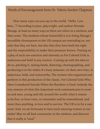 How many ways can you say to the world, “Hello, I am
here…”? According to poet, playwright, and author Ntozake
Shange, at least as many ways as there are colors in a rainbow, and
then some. The students whose brainchild it is to bring Shange’s
incredible choreopoem to the UR campus are reminding us, not
only that they are here, but also that they have both the right
and the responsibility to make their presence known. Putting on
a play of such raw emotion and intensity as For Colored Girls is
audacious and bold in any context. Coming up with the idea to
do so, pitching it, raising funds, directing, choreographing, and
producing it in the midst of a busy semester, on their own time, is
audacious, bold, and noteworthy. The women who organized and
perform in this production of the classic, For Colored Girls Who
Have Considered Suicide When the Rainbow is Enuf, embody the
very essence of what this important work communicates to wom-
en and men, young and old, around the world: what it means
to be free, to have voice, to remember and be remembered, and
more than anything, to love and to survive. The UR is in for a rare
treat! And, we are fortunate to have such amazing women in our
midst! May we all find community in the rainbow, and discover
that it really is “enuf.”
Words of Encouragement from Dr. Valeria Sinclair Chapman
 