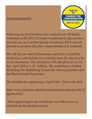 Announcements
Following our performance this weekend, we will hold a
workshop at the 2012 Diversity Conference to discuss how
and why we, as a random group of students, felt it was im-
portant to produce this play independently next weekend.
We will discuss what inclusiveness meant for us and this
production, and include two readings from the play as a ba-
sis for discussion. This discussion will take place at on Fri-
day, April 20th at 1:30 -3:00pm. The workshop is entitled,
Workshop B4: Redefining Inclusivity: Intersectionality and
the Black Female Experience.
The deadline for registering is April 10th. Here is the link:
http://www.rochester.edu/diversity/annualconference/2012/
agenda.html
After registering for the workshop, you will receive an
email about the location and etc.
 