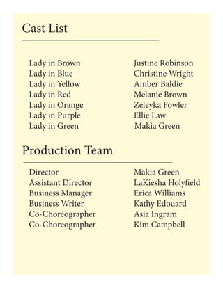 Lady in Brown 			 Justine Robinson
Lady in Blue 			 Christine Wright
Lady in Yellow 		 Amber Baldie
Lady in Red 		 Melanie Brown
Lady in Orange 			 Zeleyka Fowler
Lady in Purple 		 Ellie Law
Lady in Green Makia Green
Production Team
Cast List
Director						Makia Green
Assistant Director				LaKiesha Holyfield
Business Manager				Erica Williams
Business Writer				Kathy Edouard
Co-Choreographer			Asia Ingram	
Co-Choreographer			Kim Campbell
 