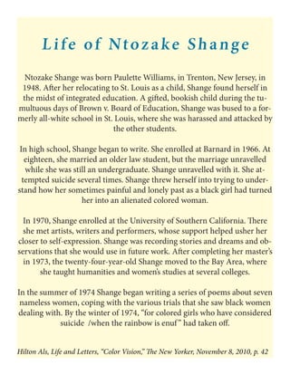 Life of Ntozake Shange
Ntozake Shange was born Paulette Williams, in Trenton, New Jersey, in
1948. After her relocating to St. Louis as a child, Shange found herself in
the midst of integrated education. A gifted, bookish child during the tu-
multuous days of Brown v. Board of Education, Shange was bused to a for-
merly all-white school in St. Louis, where she was harassed and attacked by
the other students.
In high school, Shange began to write. She enrolled at Barnard in 1966. At
eighteen, she married an older law student, but the marriage unravelled
while she was still an undergraduate. Shange unravelled with it. She at-
tempted suicide several times. Shange threw herself into trying to under-
stand how her sometimes painful and lonely past as a black girl had turned
her into an alienated colored woman.
In 1970, Shange enrolled at the University of Southern California. There
she met artists, writers and performers, whose support helped usher her
closer to self-expression. Shange was recording stories and dreams and ob-
servations that she would use in future work. After completing her master’s
in 1973, the twenty-four-year-old Shange moved to the Bay Area, where
she taught humanities and women’s studies at several colleges.
In the summer of 1974 Shange began writing a series of poems about seven
nameless women, coping with the various trials that she saw black women
dealing with. By the winter of 1974, “for colored girls who have considered
suicide /when the rainbow is enuf” had taken off.
Hilton Als, Life and Letters, “Color Vision,” The New Yorker, November 8, 2010, p. 42
 