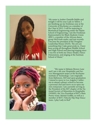 “My name is Amber-Danielle Baldie and
tonight I will be your Lady in Yellow. I
am finishing up my freshman year at the
University of Rochester as a member of
the Class of 2015. I will be majoring in
Biomedical Engineering under the Hajim
School of Engineering. I am the Freshman
Representative for Black Students Union
(BSU), a member of the African dance
group Ma’Frisah under, and just recently
I became the president of the Douglass
Leadership House (DLH). The arts are
something that I take great pride in. I have
been acting all throughout Middle School
and High School and dancing/singing since
I was five at both my Dance Studio, Dance
Dimensions, and singing at the Eastman
School of Music.”
	 “My name is Melanie Brown-Lane
and I am a 4th year Hospitality and Ser-
vice Management major at the Rochester
Institute of Technology. I am originally
from Baltimore, MD and upon graduation
I intend to move to Los Angeles, Califor-
nia to attend culinary school to become
a personal chef and move on to open my
own restaurant. I am currently serving as
the President of the RIT chapter of the Na-
tional Society of Minorities in Hospitality
(NSMH), the Vice President of RIT's Slam
Poetry team: Mental Graffiti, as well as a
member of RIT's Velocity Hip Hop Dance
team. I play Lady in Red”
 