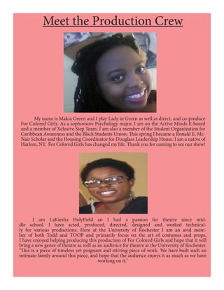 Meet the Production Crew
	 My name is Makia Green and I play Lady in Green as well as direct, and co-produce
For Colored Girls. As a sophomore Psychology major, I am on the Active Minds E-board
and a member of Xclusive Step Team. I am also a member of the Student Organization for
Caribbean Awareness and the Black Students Union. This spring I became a Ronald E. Mc-
Nair Scholar and the Housing Coordinator for Douglass Leadership House. I am a native of
Harlem, NY. For Colored Girls has changed my life. Thank you for coming to see our show!
	 I am LaKiesha HolyField an I had a passion for theatre since mid-
dle school. I have acted, produced, directed, designed and worked technical-
ly for various productions. Here at the University of Rochester I am an avid mem-
ber of both Todd and TOOP and primarily focus on the art of costumes and props.
I have enjoyed helping producing this production of For Colored Girls and hope that it will
bring a new genre of theatre as well as an audience for theatre at the University of Rochester.
"This is a piece of timeless yet poignant and stirring piece of work. We have built such an
intimate family around this piece, and hope that the audience enjoys it as much as we have
working on it."
 