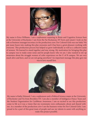 My name is Kathy Edouard. I am a sophomore and a Political Science major at the University
of Rochester and I’m from Brooklyn NY. I am also a member of Indulgence Dance Team and
the Student Organization for Caribbean Awareness. I am so excited to see this production
come to life as it was a vision that my roommates were enthusiastic about and shared with
me. As a member of the production crew I am the business writer for For Colored Girls. I am
proud to be a part of this great team of people and use my talents to assist with anything to
make this project possible.
My name is Erica Williams. I am a sophomore majoring in Brain and Cognitive Science here
at the University of Rochester. I am from the Far Rockaway, NY born and raised. I took on the
role as business manager/secretary in the production crew. For Colored Girls was our baby! We
put many hours into making this play awesome and it has been a great pleasure working with
everyone. This production process has helped us grow individually as well as a collective unite
of women. We learned to stand together and stay strong. My motivation for bringing this play
to campus was to make some noise and let people know who we are. I also wanted to stir up
awareness about the struggle women of color experience on the U of R campus. We are very
much alive and here, and we are not going anywhere! An important message this play gave me
was to love myself first.
 