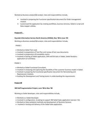 Worked as Business analyst/QA analyst, roles and responsibilities include,
• Involved in preparing the Functional specification document for Order management
module.
• Customized the application by creating workflows, business Services, Siebel e-script and
Data mapper utilities.
Project #7:
Hyundai Information Service North America (HISNA), Nov ’08 to June ‘09
Working as Business analyst/QA analyst, roles and responsibilities include,
PHASE I
• Worked as Siebel Test Lead.
• Involved in preparation of Test Plan and review of test case documents.
• Involved in preparation of traceability matrix.
• Involved in testing of Siebel application, EIM and EAI data in Siebel, Siebel Analytics
application (UI and Data).
PHASE II
• Worked as Siebel Functional Consultant.
• Involved in analyzing and capturing the feasibility of the customer business model in Siebel.
• Involved in preparing the Functional specification document for Remarketing and
Repossession modules.
• Guiding the Development and Testing teams in understanding the requirements
Project #8
3M Staff Augmentation Project, June ’08 to Nov ‘08
Working as Siebel developer, roles and responsibilities include,
• Worked as a Siebel developer.
• Involved in configuration, Scripting to support 3M Siebel Sales application (version 7.8).
• Worked on Data validation methods and development of Business Services.
• Involved in testing and delivery of the Siebel Sales application.
 