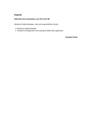 Project #9
GSKI Sales Force Automation, June ’07 to Feb ‘08
Worked as Siebel developer, roles and responsibilities include,
• Worked as Siebel developer.
• Involved in Configuration and scripting of Siebel Sales application.
Himabala Piratla
 