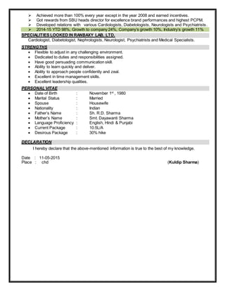  Achieved more than 100% every year except in the year 2008 and earned incentives.
 Got rewards from SBU heads director for excellence brand performances and highest PCPM.
 Developed relations with various Cardiologists, Diabetologists, Neurologists and Psychiatrists.
 2014-15 YTD 98%, Growth to company 24%, Company’s growth 10%, Industry’s growth 11%
SPECIALITIES LOOKED IN RANBAXY LAB. LTD.
Cardiologist, Diabetologist, Nephrologists, Neurologist, Psychiatrists and Medical Specialists.
STRENGTHS
 Flexible to adjust in any challenging environment.
 Dedicated to duties and responsibilities assigned.
 Have good persuading communication skill.
 Ability to learn quickly and deliver.
 Ability to approach people confidently and zeal.
 Excellent in time management skills.
 Excellent leadership qualities.
PERSONAL VITAE
 Date of Birth : November 1st
, 1980
 Marital Status : Married
 Spouse : Housewife
 Nationality : Indian
 Father’s Name : Sh. R.D. Sharma
 Mother’s Name : Smt. Dayawanti Sharma
 Language Proficiency : English, Hindi & Punjabi
 Current Package : 10.5L/A
 Desirous Package : 30% hike
DECLARATION
I hereby declare that the above-mentioned information is true to the best of my knowledge.
Date : 11-05-2015
Place : chd (Kuldip Sharma)
 