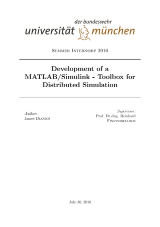 Summer Internship 2010
Development of a
MATLAB/Simulink - Toolbox for
Distributed Simulation
Author:
James Dianics
Supervisor:
Prof. Dr.-Ing. Reinhard
Finsterwalder
July 30, 2010
 