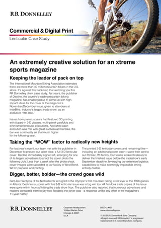 Lenticular Case Study
Commercial & Digital Print
An extremely creative solution for an xtreme
sports magazine
Keeping the leader of pack on top
The International Mountain Biking Association estimates
there are more than 40 million mountain bikers in the U.S.
alone. It’s against this backdrop that we bring you this
RR Donnelley client case study. For years, the publisher
of Decline, the country’s leading mountain biking
magazine, has challenged us to come up with high-
impact ideas for the cover of the magazine’s
November/December issue, given to attendees at
InterBike, industry’s largest trade show, as an
exclusive “first-look.”
Issues from previous years had featured 3D printing
with tipped-in 3-D glasses, multi-panel gatefolds and
even small lenticular executions. And while each
execution was met with great success at InterBike, the
bar was continually set that much higher
for the following year.
Taking the “WOW” factor to radically new heights
For last year’s event, our team met with the publisher in
December to present our latest idea: a full 3-D lenticular
cover. Decline immediately signed off, arranging for one
of its largest advertisers to shoot the cover photo the
following July. Less than a week after the photo shoot,
cover images were uploaded to our facility in West Bend,
WI for prepress and printing.
The printed 3-D lenticular covers and remaining files—
including an additional poster insert—were then sent to
our Pontiac, WI facility. Our teams worked tirelessly to
deliver the finished issue before the tradeshow’s early
September deadline, leveraging our extensive logistics
capabilities to make seemingly impossible timing
entirely doable.
Bigger, better, bolder—the crowd goes wild
Bart Jen Brentjens of the Netherlands won gold in the Olympic’s first mountain biking event ever at the 1996 games
in Atlanta. Decline’s success with this 3-D lenticular issue was a big win too. All first-look trade copies of the issue
were gone within hours of hitting the trade show floor. The publisher also reported that numerous advertisers and
readers contacted them to say how fantastic the cover was—a response unlike any other in the magazine’s
11-year history.
Corporate Headquarters
35 West Wacker Drive
Chicago, IL 60601
U.S.A
800.742.4455
www.rrdonnelley.com
© 2015 R. R. Donnelley & Sons Company.
All rights reserved. RR Donnelley® is a registered
trademark of R. R. Donnelley & Sons Company.
 