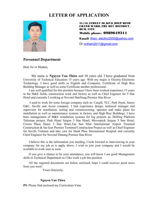 LETTER OF APPLICATION
Personnel Department
Dear Sir or Madam,
My name is Nguyen Van Thien and 38 years old. I have graduated from
University of Technical Education 15 years ago. With my major is Electric-Electronic
Technology. I have good skills in English and Computer, Certificate of High Rise
Building Manager as well as some Certificate another professional.
I am well qualified for this position because I have been worked experience 15 years
in the M&E fields, construction work and factory as well as Chief Engineer for 5 Star
Hotel and currently I working at Novotel DanNang Premier Han River .
I used to work for some foreign company such as: Cargill, TLC, Park Hyatt, Sanyo
E&C, Savills and Accor company. I had experience design, technical manager and
supervisor for installation, testing and commissioning, operator and make plans for
installation as well as maintenance systems in factory and High Rise Buildings. I have
been management of M&E installation systems for big projects as: Drilling Platform
Talisman project, Park Hyatt Saigon 5 Star Hotel, Movenpick Saigon 5 Star Hotel,
Crown Plaza Hanoi 5 Star Hotel,Tan San Nhat International Airport Terminal
Construction & Sai Gon Premier Terminal Construction Project as well as Chief Engineer
for Savills Vietnam and take care for Hanh Phuc International Hospital and currently
Chief Engineer for Novotel Danang Premier Han River.
I believe this is the information you needing, I look forward to interviewing in your
company for my job as is apply above. I wish to join your company and I would be
available to work start as soon.
If you give a chance to be your attendance, you will know I am good Management
skills in Technical Department as I like work a job this position.
All the required documents are below enclosed, hope I could receiver good news
from you soon!
Yours Sincerely,
Nguyen Van Thien
PS: Please find enclosed my Curriculum Vitae
31/16_STREET 38_KP.8_HIEP BINH
CHANH WARD_THU DUC DISTRICT_
HCM. CITY
Mobile phone: 0989619311
Email: thien_electric2000@yahoo.com
Or nvthien2011@gmail.com
 