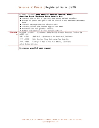 Veronica V. Peraza | Registered Nurse | MSN
05.1987 - 12.1989: Navy Veterans Hospital, Moscow, Russia
Operating Room / Recovery Room Nursing Aide
• Assisted MDs and RNs in Operating room during various procedures
• Carried out patient care procedures for patients in Post Anesthesia/Recovery
room .
• Assisted RNs in performance of wound care .
• Assisted patients with personal hygiene and ADLs.
• Communicated with patients’ relatives.
• Refilled and organized medical supplies cabinets.
Educatio
n
06.2003 - 12.2003 (Certificate) CPMC RN OR Training Program Certified by
AORN 2002
2001 - 2005 MSN (RN) - University of San Francisco, California
1995 - 1998 BS - San Jose State University, San Jose, CA
1990 - 1994 College of San Mateo, San Mateo, California
ACLS, BLS certification
References provided upon request.
3 9 3 6 S t e i n c t . S . S a n F r a n c i s c o , C A 9 4 0 8 0 • H o m e : 4 1 5 . 8 9 1 . 8 5 8 6 • C e l l : 4 1 5 . 2 0 0 - 6 3 6 3
v _ g o l o v k o @ h o t m a i l . c o m
 