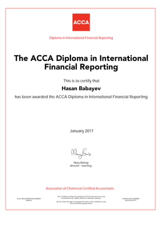 has been awarded the ACCA Diploma in International Financial Reporting
January 2017
ACCA REGISTRATION NUMBER
3845633
Mary Bishop
This Certificate remains the property of ACCA and must not in any
circumstances be copied, altered or otherwise defaced.
ACCA retains the right to demand the return of this certificate at any
time and without giving reason.
director - learning
CERTIFICATE NUMBER
8016181256175
The ACCA Diploma in International
Financial Reporting
Hasan Babayev
This is to certify that
Diploma in International Financial Reporting
Association of Chartered Certified Accountants
 