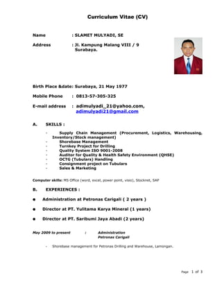 Curriculum Vitae (CV)
Name : SLAMET MULYADI, SE
Address : Jl. Kampung Malang VIII / 9
Surabaya.
Birth Place &date: Surabaya, 21 May 1977
Mobile Phone : 0813-57-305-325
E-mail address : adimulyadi_21@yahoo.com,
adimulyadi21@gmail.com
A. SKILLS :
- Supply Chain Management (Procurement, Logistics, Warehousing,
Inventory/Stock management)
- Shorebase Management
- Turnkey Project for Drilling
- Quality System ISO 9001-2008
- Auditor for Quality & Health Safety Environment (QHSE)
- OCTG (Tubulars) Handling
- Consignment project on Tubulars
- Sales & Marketing
Computer skills: MS Office (word, excel, power point, visio), Stocknet, SAP
B. EXPERIENCES :
• Administration at Petronas Carigali ( 2 years )
• Director at PT. Yulitama Karya Mineral (1 years)
• Director at PT. Saribumi Jaya Abadi (2 years)
May 2009 to present : Administration
Petronas Carigali
- Shorebase management for Petronas Drilling and Warehouse, Lamongan.
Page 1 of 3
 