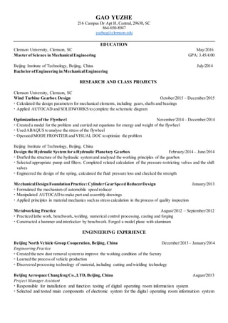 GAO YUZHE
216 Campus Dr Apt H, Central, 29630, SC
864-650-8947
yuzheg@clemson.edu
EDUCATION
Clemson University, Clemson, SC May/2016
Master ofScience in Mechanical Engineering GPA: 3.45/4.00
Beijing Institute of Technology, Beijing, China July/2014
Bachelor ofEngineering in Mechanical Engineering
RESEARCH AND CLASS PROJECTS
Clemson University, Clemson, SC
Wind Turbine Gearbox Design October/2015 – December/2015
 Calculated the design parameters for mechanical elements, including gears,shafts and bearings
 Applied AUTOCAD and SOLIDWORKS to complete the schematic diagram
Optimization of the Flywheel November/2014 – December/2014
 Created a model for the problem and carried out equations for energy and weight of the flywheel
 Used ABAQUS to analyse the stress of the flywheel
 Operated MODE FRONTIER and VISUAL DOC to optimize the problem
Beijing Institute of Technology, Beijing, China
Design the Hydraulic System for a Hydraulic Planetary Gearbox February/2014 – June/2014
 Drafted the structure of the hydraulic system and analyzed the working principles of the gearbox
 Selected appropriate pump and filters. Completed related calculation of the pressure restricting valves and the shift
valves
 Engineered the design of the spring, calculated the fluid pressure loss and checked the strength
MechanicalDesignFoundationPractice: CylinderGearSpeedReducerDesign January/2013
 Formulated the mechanism of automobile speed reducer
 Manipulated AUTOCAD to make part and assembly drawings
 Applied principles in material mechanics such as stress calculation in the process of quality inspection
Metalworking Practice August/2012 – September/2012
 Practiced lathe work, benchwork, welding, numerical control processing, casting and forging
 Constructed a hammer and interlocker by benchwork. Forged a model plane with aluminum
ENGINEERING EXPERIENCE
Beijing North Vehicle Group Cooperation, Beijing, China December/2013 – January/2014
Engineering Practice
 Created the new dust removal system to improve the working condition of the factory
 Learned the process of vehicle production
 Discovered processing technology of material, including cutting and wielding technology
Beijing Aerospace Changfeng Co.,LTD,Beijing,China August/2013
Project Manager Assistant
 Responsible for installation and function testing of digital operating room information system
 Selected and tested main components of electronic system for the digital operating room information system
 