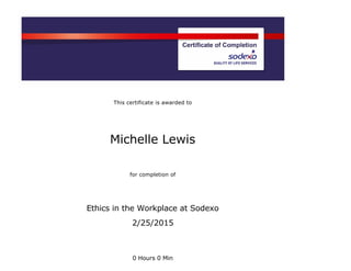  
This certificate is awarded to  
   
Michelle Lewis  
   
for completion of  
   
Ethics in the Workplace at Sodexo
2/25/2015
 
   
0 Hours 0 Min
 