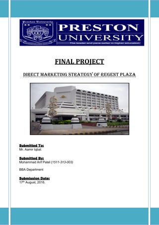 FINAL PROJECT
Direct marketing strategy of regent plaza
Submitted To:
Mr. Aamir Iqbal.
Submitted By:
Mohammad Arif Patel (1511-313-003)
BBA Department
Submission Date:
17th August, 2016.
 