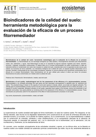 http://www.revistaecosistemas.net/articulo.asp?Id=485
Bioindicadores de la calidad del suelo:
herramienta metodológica para la
evaluación de la eficacia de un proceso
fitorremediador
C. Garbisu
1
, J.M. Becerril
2
, L. Epelde
3
, I. Alkorta
4
(1) NEIKER-Tecnalia, c/Berreaga 1, E-48160 Derio.
(2) Dpto. Biología Vegetal y Ecología, Universidad del País Vasco, Apartado 644, E-48080 Bilbao.
(3) NEIKER-Tecnalia, c/Berreaga 1, E-48160 Derio.
(4) Dpto. Bioquímica y Biología Molecular, Universidad del País Vasco, Apartado 644, E-48080 Bilbao.
Bioindicadores de la calidad del suelo: herramienta metodológica para la evaluación de la eficacia de un proceso
fitorremediador. La fitorremediación es una tecnología emergente que utiliza plantas y microorganismos asociados para descontaminar
suelos, aire, sedimentos, y aguas. Esta fitotecnología se basa en la capacidad de algunas especies vegetales para tolerar, absorber,
acumular y degradar compuestos contaminantes. El objetivo último de un proceso fitorremediador de suelos contaminados no debe ser
solamente eliminar el contaminante sino sobre todo recuperar la calidad del suelo, entendida ésta como la capacidad de este recurso para
realizar sus funciones de forma sostenible. Los indicadores biológicos de la calidad del suelo, en especial aquellos relacionados con la
biomasa, actividad y biodiversidad de las comunidades microbianas, presentan un enorme potencial como herramienta monitorizadora de la
eficacia de un proceso fitorremediador. Estos bioindicadores son de gran utilidad para evaluar el efecto que tienen los procesos
fitoextractores de suelos contaminados con metales sobre la calidad del suelo.
Palabras clave: fitoextracción, fitorremediación, metales, salud del suelo
Bioindicators of soil quality: methodological tool for the assessment of the efficiency of a phytoremediation process.
Phytoremediation is an emerging technology that uses plants and their associated microorganisms to depollute soils, air, sediments and
waters. This phytotechnology is based on the capacity of some plant species to tolerate, absorb, accumulate and degrade pollutants. The
ultimate goal of a phytoremediation process must be not only to remove the contaminant from the polluted soil but to restore soil quality, i.e. its
capacity to function sustainably. Biological indicators of soil quality, especially those related to the biomass, activity and biodiversity of soil
microbial communities, have great potential as monitoring tools for the assessment of the efficiency of a phytoremediation process. These
bioindicators are particularly useful for the assessment of the effect of metal phytoextraction processes on soil quality.
Key words: phytoextraction, phytoremediation, metals, soil health
Introducción
La supervivencia de nuestra sociedad está ligada de forma inextricable a la salud de nuestros suelos. Por desgracia, en las
últimas décadas, este recurso se ha degradado rápidamente como consecuencia de una serie de amenazas derivadas de la
actividad humana: (i) la erosión, (ii) la pérdida de materia orgánica, (iii) la contaminación, (iv) la impermeabilización o sellado
(por la construcción de viviendas, carreteras y otras infraestructuras), (v) la compactación (derivada de la utilización de
maquinaria pesada, la intensidad del pastoreo, etc.), (vi) la disminución de la biodiversidad, (vii) la salinización, (viii) las
inundaciones y, finalmente, (ix) los deslizamientos de tierra.
En concreto, como resultado principalmente de las actividades industrial y agraria, en los últimos años, se ha liberado en
nuestros suelos una notable cantidad de sustancias químicas contaminantes que están, hoy en día, seriamente afectando la
Ecosistemas no se hace responsable del uso indebido de material sujeto a derecho de autor. ISBN 1697-2473.
44
Ecosistemas 16 (2): 44-49. Mayo 2007.
 