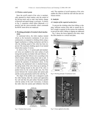 1492 H. Kim et al. / Journal of Mechanical Science and Technology 22 (2008) 1490~1498
2.2 Wireless control system
Since the on/off control of the valve is mechani-
cally operated by wheel rotation, only the control of
the driving motor such as start/ stop motion, change
of direction and speed change is necessary. As shown
in Fig. 2, connectors which follow Bluetooth v.1.2
protocol and the micro-controller which commands
the BLDC motor driver are employed.
3. Working principle of tracked wheel mecha-
nism
As mentioned above, the robot employs tracked
wheels as the locomotive mechanism. It can move
continuously as compared to climbing robots using a
legged mechanism or sliding mechanism and that is
why the climbing speed of this robot has been im-
proved. The maximum climbing speed of our tracked
wheel robot reaches 15 m/min.
As shown in Fig. 3, 12 suction pads and mechani-
cal valves are installed on the outer surface of each
timing belt and they are bolted with each follower. A
guiding rail helps the follower move according to the
wheel rotation without rocking from side to side. A
curved profile cam located between the guiding rails
controls the operation of mechanical valves. At the
beginning, the mechanical valve is chocked because
the spring inside of the valve closes up an opening. If
a roller bearing located on the end of the valve is
pushed down by the curved profile cam, free flow
occurs between the vacuum pump and suction pad,
and the suction pad attaches itself to the wall (Fig. 4).
The shape of the profile cam is designed to push
the roller bearing when the suction pad approaches
the wall and then the pad surface becomes parallel
with the surface of the wall. Conversely, it releases
the roller when the suction pad withdraws from the
Fig. 3. Tracked wheel system.
wall. This repetition of on/off operation of the valve
enables the robot to climb the wall with fast and con-
tinuous motion.
4. Analysis
4.1 Analysis of the required suction force
To prevent the climbing robot from falling or slip-
ping, sufficient suction force able to sustain the ro-
bot’s weight is required. In this section, the conditions
to prevent the robot’s falling or slipping are addressed.
Fig. 5 shows the forces applied to the robot, when
the robot attaches to a vertical steel plate.
Fig. 4. Working principle of mechanical valve.
Fig. 5. Forces applied to the robot.
 