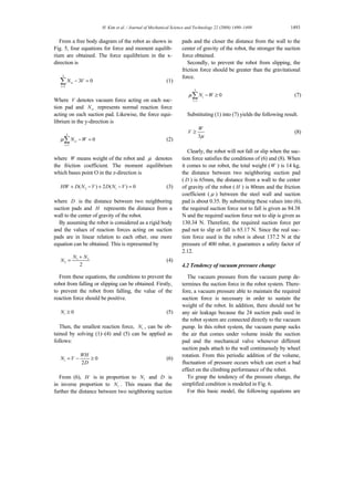 H. Kim et al. / Journal of Mechanical Science and Technology 22 (2008) 1490~1498 1493
From a free body diagram of the robot as shown in
Fig. 5, four equations for force and moment equilib-
rium are obtained. The force equilibrium in the x-
direction is
3
1
3 0vi
i
N V
=
− =∑ (1)
Where V denotes vacuum force acting on each suc-
tion pad and viN represents normal reaction force
acting on each suction pad. Likewise, the force equi-
librium in the y-direction is
3
1
0vi
i
N Wµ
=
− =∑ (2)
where W means weight of the robot and µ denotes
the friction coefficient. The moment equilibrium
which bases point O in the z-direction is
2 1( ) 2 ( ) 0HW D N V D N V+ − + − = (3)
where D is the distance between two neighboring
suction pads and H represents the distance from a
wall to the center of gravity of the robot.
By assuming the robot is considered as a rigid body
and the values of reaction forces acting on suction
pads are in linear relation to each other, one more
equation can be obtained. This is represented by
1 3
2
2
N N
N
+
= (4)
From these equations, the conditions to prevent the
robot from falling or slipping can be obtained. Firstly,
to prevent the robot from falling, the value of the
reaction force should be positive.
0iN ≥ (5)
Then, the smallest reaction force, 1N , can be ob-
tained by solving (1)–(4) and (5) can be applied as
follows:
1 0
2
WH
N V
D
= − ≥ (6)
From (6), H is in proportion to 1N and D is
in inverse proportion to 1N . This means that the
further the distance between two neighboring suction
pads and the closer the distance from the wall to the
center of gravity of the robot, the stronger the suction
force obtained.
Secondly, to prevent the robot from slipping, the
friction force should be greater than the gravitational
force.
3
1
0i
i
N Wµ
=
− ≥∑ (7)
Substituting (1) into (7) yields the following result.
3
W
V
µ
≥ (8)
Clearly, the robot will not fall or slip when the suc-
tion force satisfies the conditions of (6) and (8). When
it comes to our robot, the total weight (W ) is 14 kg,
the distance between two neighboring suction pad
( D ) is 65mm, the distance from a wall to the center
of gravity of the robot ( H ) is 80mm and the friction
coefficient ( µ ) between the steel wall and suction
pad is about 0.35. By substituting these values into (6),
the required suction force not to fall is given as 84.38
N and the required suction force not to slip is given as
130.34 N. Therefore, the required suction force per
pad not to slip or fall is 65.17 N. Since the real suc-
tion force used in the robot is about 137.2 N at the
pressure of 400 mbar, it guarantees a safety factor of
2.12.
4.2 Tendency of vacuum pressure change
The vacuum pressure from the vacuum pump de-
termines the suction force in the robot system. There-
fore, a vacuum pressure able to maintain the required
suction force is necessary in order to sustain the
weight of the robot. In addition, there should not be
any air leakage because the 24 suction pads used in
the robot system are connected directly to the vacuum
pump. In this robot system, the vacuum pump sucks
the air that comes under volume inside the suction
pad and the mechanical valve whenever different
suction pads attach to the wall continuously by wheel
rotation. From this periodic addition of the volume,
fluctuation of pressure occurs which can exert a bad
effect on the climbing performance of the robot.
To grasp the tendency of the pressure change, the
simplified condition is modeled in Fig. 6.
For this basic model, the following equations are
 