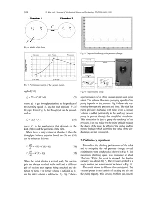 1494 H. Kim et al. / Journal of Mechanical Science and Technology 22 (2008) 1490~1498
Fig. 6. Model of air flow.
Fig. 7. Performance curve of the vacuum pump..
applied [10].
( / )Q PS P dV dt= = (9)
where Q is gas throughput defined as the product of
the pumping speed S , and the inlet pressure P , of
the pipe. From Fig. 6, the throughput can be consid-
ered as
1 2( )Q C P P= − (10)
where C is the conductance that depends on the
kind of flow and the geometry of the pipe.
When there is only exhaust at chamber1, then the
throughput balance equation based on (9) and (10)
can be written as follows:
1
1 1 1 2( )
dP
V SP C P P
dt
= − − − (11)
2
2 1 2( )
dP
V C P P
dt
= − (12)
When the robot climbs a vertical wall, Six suction
pads are always attached to the wall and a different
pair of suction pads repeats being attached and de-
tached by turns. The former volume is selected as 1V
and the latter volume is selected as 2V . Fig. 7 shows
Fig. 8. Expected tendency of the pressure change.
Command
- Forward/backward motion
- Velocity
Pressure sensor (PSE510,SMC)
Pressure data
Data Acquisition (DAQ,NI)
Bluetooth
Steel plate (2m), Safety wire
Command
- Forward/backward motion
- Velocity
Command
- Forward/backward motion
- Velocity
Pressure sensor (PSE510,SMC)Pressure sensor (PSE510,SMC)
Pressure dataPressure data
Data Acquisition (DAQ,NI)Data Acquisition (DAQ,NI)
Bluetooth
Steel plate (2m), Safety wireSteel plate (2m), Safety wire
Fig. 9. Experimental setup.
a performance curve of the vacuum pump used in the
robot. The volume flow rate (pumping speed) of the
pump depends on the pressure. Fig. 8 shows the rela-
tionship between the pressure and time. The fact that
pump pressure fluctuates with time when a regular
volume is added periodically to the working vacuum
pump is proven through this simplified simulation.
This simulation is just to grasp the tendency of the
pressure. The real value will be more critical because
the shape of the pipe, the effect of the orifice and the
minute leakage which determine the value of the con-
ductance, are not considered.
5. Preliminary experiment
To confirm the climbing performance of the robot
and to recognize the real pressure change, several
experiments were conducted as shown in Fig. 9. The
maximum climbing speed was measured at about
15m/min. While the robot is stopped, the loading
capacity was about 200 N. The pressure applied to a
single suction pad was measured as shown in Fig. 10.
The result shown is different than anticipated. The
vacuum pump is not capable of sucking the air into
the pump rapidly. This serious problem can lead to
 