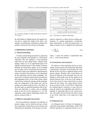 H. Kim et al. / Journal of Mechanical Science and Technology 22 (2008) 1490~1498 1495
0
100
200
300
400
500
600
700
800
900
1 3 5 7 9 11 13 15 17 19 21 23 25 27 29 31 33 35 37 39
Sampling point
Pressure(mbar)
Fig. 10. Pressure change of a single suction pad (at a speed of
11.7 m/min).
the robot falling or slipping because the required suc-
tion force to sustain the weight of the robot is not
satisfied. An optimization experiment to improve this
problem is discussed in the next part of this paper.
6. Optimization experiment
6.1 Taguchi methodology
To find an optimal design parameter by experiment,
the most frequently used approach is a full factorial
experiment. But this approach is time-consuming
when there are many design factors. Taguchi meth-
odology makes use of an experimental process for
finding an optimal design. In this method, all factors
affecting the performance quality can be classified
into two types, such as control factor and noise factor.
The former, being most important in determining the
quality of product characteristics, can be determined
by the experimenter and are easily controllable. The
main issue is to find the control factors and determine
their appropriate levels. For the robot system, typical
control factors include the diameter of the pneumatic
tube, the configuration of the profile cam, and the
number of air tunnels inside the valve. The others, on
the other hand, are undesired parameters that are dif-
ficult and impossible to control, such as climbing
speed in the case of this experiment [11, 12]. Our
experiment using Taguchi methodology follows the
process as shown in Fig. 11.
6.2 Objectives and quality characteristics
From the preliminary experiment, the tendency of
pressure change was not uniform and more critical
than expectations. Maximizing vacuum pressure and
minimizing the fluctuation of the pressure are deter-
Identify the control factors and the noise factors affecting the objectives
Determine the objectives and define the quality characteristic
Identify the levels of each factor
Analyze the effect of each factor and determine the optimal levels
Design an appropriate orthogonal array
Conduct the experiments
Undertake a confirmatory run of the experiment
Identify the control factors and the noise factors affecting the objectives
Determine the objectives and define the quality characteristic
Identify the levels of each factor
Analyze the effect of each factor and determine the optimal levels
Design an appropriate orthogonal array
Conduct the experiments
Undertake a confirmatory run of the experiment
Identify the control factors and the noise factors affecting the objectives
Determine the objectives and define the quality characteristic
Identify the levels of each factor
Analyze the effect of each factor and determine the optimal levels
Design an appropriate orthogonal array
Conduct the experiments
Undertake a confirmatory run of the experiment
Fig. 11. The process of Taguchi methodology.
mined as objectives to obtain the best climbing per-
formance. As a quality characteristic, a smaller-the-
better characteristic, in which the desired goal is to
obtain a measure of zero, is applied to this experiment.
2
1
1 1
( )
n
i i
Y
n P=
= ∑ (13)
where n means the number of experimental data
and iP is the vacuum pressure.
6.3 Control factors and noise factors
The objective of this experiment focuses on maxi-
mizing vacuum pressure and minimizing fluctuation
of the pressure. Eventually, on/off timing of the valve
and the air flow may have a significant impact on the
pressure change. Therefore, three control factors are
chosen: the diameter of the pneumatic tube, the con-
figuration of the profile cam and the number of air
tunnels inside the valve. In the case of the number of
levels, three levels for each control factor are deter-
mined for fine tuning. The control factors and the
levels are shown in Fig. 12 and Table 2. Meanwhile,
the climbing speed is selected as a noise factor be-
cause the speed is not controllable and could have a
desirable or undesirable effect on the vacuum pres-
sure. The number of levels for the noise factor is fixed
at two levels, which have a low speed and a high
speed.
6.4 Orthogonal array
An orthogonal array is the basis for designing an
experiment using Taguchi methodology. Unlike a full
factorial experiment, an experiment based on an or-
 