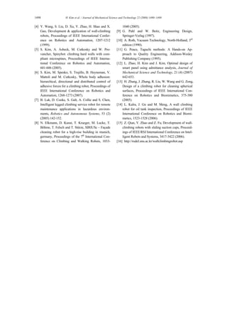 1498 H. Kim et al. / Journal of Mechanical Science and Technology 22 (2008) 1490~1498
[4] Y. Wang, S. Liu, D. Xu, Y. Zhao, H. Shao and X.
Gao, Development & application of wall-climbing
robots, Proceedings of IEEE International Confer-
ence on Robotics and Automation, 1207-1212
(1999).
[5] S. Kim, A. Asbeck, M. Cutkosky and W. Pro-
vancher, Spinybot: climbing hard walls with com-
pliant microspines, Proceedings of IEEE Interna-
tional Conference on Robotics and Automation,
601-606 (2005).
[6] S. Kim, M. Spenko, S. Trujillo, B. Heyneman, V.
Mattoli and M. Cutkosky, Whole body adhesion:
hierarchical, directional and distributed control of
adhesive forces for a climbing robot, Proceedings of
IEEE International Conference on Robotics and
Automation, 1268-1273 (2007).
[7] B. Luk, D. Cooke, S. Galt, A. Collie and S. Chen,
Intelligent legged climbing service robot for remote
maintenance applications in hazardous environ-
ments, Robotics and Autonomous Systems, 53 (2)
(2005) 142-152.
[8] N. Elkmann, D. Kunst, T. Krueger, M. Lucke, T.
Böhme, T. Felsch and T. Stürze, SIRIUSc – Façade
cleaning robot for a high-rise building in munich,
germany, Proceedings of the 7th
International Con-
ference on Climbing and Walking Robots, 1033-
1040 (2005).
[9] G. Pahl and W. Beitz, Engineering Design,
Springer-Verlag (1997).
[10] A. Roth, Vacuum Technology, North-Holland, 3rd
edition (1990).
[11] G. Peace, Taguchi methods: A Hands-on Ap-
proach to Quality Engineering, Addison-Wesley
Publishing Company (1995).
[12] L. Zhao, H. Kim and J. Kim, Optimal design of
smart panel using admittance analysis, Journal of
Mechanical Science and Technology, 21 (4) (2007)
642-653.
[13] H. Zhang, J. Zhang, R. Liu, W. Wang and G. Zong,
Design of a climbing robot for cleaning spherical
surfaces, Proceedings of IEEE International Con-
ference on Robotics and Biomimetics, 375-380
(2005).
[14] L. Kalra, J. Gu and M. Meng, A wall climbing
robot for oil tank inspection, Proceedings of IEEE
International Conference on Robotics and Biomi-
metics, 1523-1528 (2006).
[15] Z. Qian, Y. Zhao and Z. Fu, Development of wall-
climbing robots with sliding suction cups, Proceed-
ings of IEEE/RSJ International Conference on Intel-
ligent Robots and Systems, 3417-3422 (2006).
[16] http://rodel.snu.ac.kr/wallclimbingrobot.asp
 