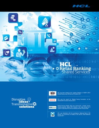 HCL won the award for 'Market Facing Innovation' at the
NASSCOMInnovationAwards 2012
HCL was felicitated with the prestigious 'National Best of All
Awards' on Economics of Quality at the QCI-DL Shah National
Awards 2011
2012
TM HCL has been ranked in the 'Leaders Category' of IAOP's 2012
Global Outsourcing 100ServiceProvidersList
Global Services Media 2012 has named HCL a leader among
Industry-specific, Niche BPO Vendors. HCL also named as a
Leader in Specialty KPOandas aleadingmid-tierFAO provider.
HCL
Retail Banking
Shared Services
 