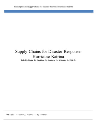 Running Header: Supply Chains for Disaster Response-Hurricane Katrina
M B A 6 3 5 : C r e a t i n g B u s i n e s s O p e r a t i o n s
Supply Chains for Disaster Response:
Hurricane Katrina
Ball, K., Gupta, E., Hamilton, S., Knudsen, A., Malesky, A., Pohl, P.
 