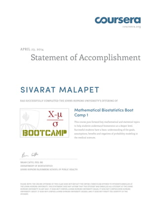 coursera.org
Statement of Accomplishment
APRIL 23, 2014
SIVARAT MALAPET
HAS SUCCESSFULLY COMPLETED THE JOHNS HOPKINS UNIVERSITY'S OFFERING OF
Mathematical Biostatistics Boot
Camp 1
This course puts forward key mathematical and statistical topics
to help students understand biostatistics at a deeper level.
Successful students have a basic understanding of the goals,
assumptions, benefits and negatives of probability modeling in
the medical sciences.
BRIAN CAFFO, PHD, MS
DEPARTMENT OF BIOSTATISTICS
JOHNS HOPKINS BLOOMBERG SCHOOL OF PUBLIC HEALTH
PLEASE NOTE: THE ONLINE OFFERING OF THIS CLASS DOES NOT REFLECT THE ENTIRE CURRICULUM OFFERED TO STUDENTS ENROLLED AT
THE JOHNS HOPKINS UNIVERSITY. THIS STATEMENT DOES NOT AFFIRM THAT THIS STUDENT WAS ENROLLED AS A STUDENT AT THE JOHNS
HOPKINS UNIVERSITY IN ANY WAY. IT DOES NOT CONFER A JOHNS HOPKINS UNIVERSITY GRADE; IT DOES NOT CONFER JOHNS HOPKINS
UNIVERSITY CREDIT; IT DOES NOT CONFER A JOHNS HOPKINS UNIVERSITY DEGREE; AND IT DOES NOT VERIFY THE IDENTITY OF THE
STUDENT.
 