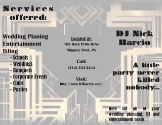 DJ Nick
Barcio
Located at:
105 Rock Pride Drive
Slippery Rock, PA
Call:
(412) 533-2244
Visit:
http://www.DJBarcio.com/
A little
party never
killed
nobody...
Here for all of your
wedding planning, DJ and
entertainment needs.
S e r v i c e s
offered:
Wedding Planing
Entertainment
DJing
	 • Schools
	 • Weddings
	 • Banquets
	 • Corporate Events
	 • Clubs
	 • Parties
 