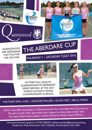 THE ABERDARE CUP
THURSDAY 7 – SATURDAY 9 JULY 2016
THE TEAM: EMA LAZIC | GEORGIE WALKER | OLIVIA PEET | BELLA MOEN
www.queenswood.org/tennis | 01707 602633 | catherine.sluter@queenswood.org
Shepherd’s Way, Brookmans Park, Hatfield, Hertfordshire AL9 6NS
2016 is the 60th anniversary of Queenswood’s first ever Aberdare Cup victory.
The girls would really appreciate your support as they defend their title.
For more information, please contact Catherine Sluter, Head of Tennis.
VICTORY WILL QUALIFY
QUEENSWOOD TO REPRESENT
GREAT BRITAIN AT THE 2017
WORLD SCHOOLS TENNIS
CHAMPIONSHIPS IN BRAZIL
QUEENSWOOD
ARE DEFENDING
THE TITLE FOR
THE 27th TIME
 