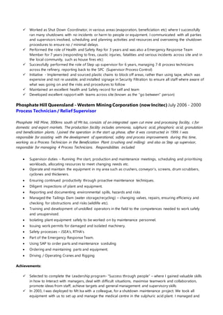 Worked as Shut Down Coordinator, in various areas (evaporation, beneficiation etc) where I successfully 
ran many shutdowns with no incidents or harm to people or equipment. I communicated with all parties 
and supervisors involved, scheduling and planning activities and resources and overseeing the shutdown 
procedures to ensure no / minimal delays. 
 Performed the role of Health and Safety Rep for 3 years and was also a Emergency Response Team 
Member for 7 years (responding to fires, caustic injuries, fatalities and serious incidents across site and in 
the local community, such as house fires etc) 
 Successfully performed the role of Step up supervisor for 6 years, managing 7-8 process technicians 
across the refinery, reporting back to the SPC (Supervisor Process Control) 
 Initiative - Implemented and sourced plastic chains to block off areas, rather than using tape, which was 
expensive and not re useable, and installed signage in Security Filtration to ensure all staff where aware of 
what was going on and the risks and procedures to follow 
 Maintained an excellent health and Safety record for self and team 
 Developed excellent rapport with teams across site (known as the “go between” person) 
Phosphate Hill Queensland - Western Mining Corporation (now Incitec) July 2006 - 2000 
Process Technician / Relief Supervisor 
Phosphate Hill Mine, 300kms south of Mt Isa, consists of an integrated open cut mine and processing facility, c for 
domestic and export markets. The production facility includes ammonia, sulphuric acid, phosphoric ac id, granulation 
and beneficiation plants. I joined the operation in the start up phase, after it was constructed in 1999. I was 
responsible for assisting with the development of operational, safety and process improvements during this time, 
working as a Process Technician in the Beneficiation Plant (crushing and milling) and also as Step up supervisor, 
responsible for managing 4 Process Technicians. Responsibilities included: 
 Supervisor duties – Running Pre start, production and maintenance meetings, scheduling and prioritising 
workloads, allocating resources to meet changing needs etc. 
 Operate and maintain the equipment in my area such as crushers, conveyor’s, screens, drum scrubbers, 
cyclones and thickeners. 
 Ensuring continued productivity through proactive maintenance techniques. 
 Diligent inspections of plant and equipment. 
 Reporting and documenting environmental spills, hazards and risks 
 Managed the Tailings Dam (water storage/recycling) – changing valves, repairs, ensuring efficiency and 
checking for obstructions and risks (wildlife etc). 
 Training and development of unskilled operators in the field to the competences needed to work safely 
and unsupervised. 
 Isolating plant equipment safely to be worked on by maintenance personnel. 
 Issuing work permits for damaged and isolated machinery. 
 Safety processes – JSEA’s, RTHA’s 
 Part of the Emergency Response Team. 
 Using SAP to order parts and maintenance sceduling 
 Ordering and maintaining parts and equipment. 
 Driving / Operating Cranes and Rigging 
Achievements: 
 Selected to complete the Leadership program- “Success through people” – where I gained valuable skills 
in how to Interact with managers, deal with difficult situations, maximise teamwork and collaboration, 
promote ideas from staff, achieve targets and general management and supervisory skills 
 In 2003, I was deployed to Mt Isa with a colleague, for a shutdown maintenance project. We took all 
equipment with us to set up and manage the medical centre in the sulphuric acid plant. I managed and 
 