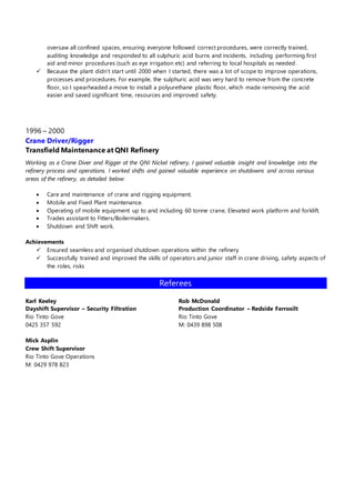 oversaw all confined spaces, ensuring everyone followed correct procedures, were correctly trained, 
auditing knowledge and responded to all sulphuric acid burns and incidents, including performing first 
aid and minor procedures (such as eye irrigation etc) and referring to local hospitals as needed. 
 Because the plant didn’t start until 2000 when I started, there was a lot of scope to improve operations, 
processes and procedures. For example, the sulphuric acid was very hard to remove from the concrete 
floor, so I spearheaded a move to install a polyurethane plastic floor, which made removing the acid 
easier and saved significant time, resources and improved safety. 
1996 – 2000 
Crane Driver/Rigger 
Transfield Maintenance at QNI Refinery 
Working as a Crane Diver and Rigger at the QNI Nickel refinery, I gained valuable insight and knowledge into the 
refinery process and operations. I worked shifts and gained valuable experience on shutdowns and across various 
areas of the refinery, as detailed below: 
 Care and maintenance of crane and rigging equipment. 
 Mobile and Fixed Plant maintenance. 
 Operating of mobile equipment up to and including 60 tonne crane, Elevated work platform and forklift. 
 Trades assistant to Fitters/Boilermakers. 
 Shutdown and Shift work. 
Achievements 
 Ensured seamless and organised shutdown operations within the refinery 
 Successfully trained and improved the skills of operators and junior staff in crane driving, safety aspects of 
the roles, risks 
Referees 
Karl Keeley 
Dayshift Supervisor – Security Filtration 
Rio Tinto Gove 
0425 357 592 
Mick Asplin 
Crew Shift Supervisor 
Rio Tinto Gove Operations 
M: 0429 978 823 
Rob McDonald 
Production Coordinator – Redside Ferrosilt 
Rio Tinto Gove 
M: 0439 898 508 
