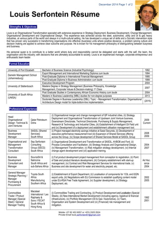 December 2014 Page 1 of 2 
Louis Serfontein Résume 
Strengths & Objectives 
Louis is an Organisational Transformation specialist with extensive experience in Strategy Deployment, Business Development, Change Management, 
Organisational Development and Organisational Design. This experience was achieved across the steel, automotive, utility and oil & gas heavy 
industries, at various parts of the world and always in a multi-cultural setting. He has developed a unique set of skills and a Socratic intervention style 
that has proven very successful in transforming organisations into effective (business) units where positive deviance, a problem solving culture and 
decision making are applied to achieve clear outcome and purpose. He is known for his management philosophy of distinguishing between busyness 
and business. 
His personal quest is to contribute to a better world where duty and responsibility cannot be delegated and starts with the self, the team, the 
organisation and the industry; with decisions that are ultimately accountable to society. Louis is an experienced manager, corporate entrepreneur and 
enthusiastic team leader. 
Formal Education 
University of Port Elizabeth Bachelor of Business Science (Industrial Psychology) 1992 
Damelin Management School 
(Johannesburg) 
Export Management and International Marketing Diploma cum laude 1994 
Post-Graduate Diploma in International Financial Management 1995 
Post-Graduate Diploma in Business Administration cum laude 1999 
Mobile +27 82 453 6057 or +974 3325 0524 
Private Email louis . s er f on t e in 67 @ g m a i l . c o m 
University of Stellenbosch 
Executive Development Program 2004 
Masters Degree in Strategy Management (Business Philosophy, Knowledge 
Management, Corporate Values & Decision-making) 1st Class 2007 
University of South Africa 
(UNISA) 
Post Graduate Studies in Contemporary African Economic History cum laude 2004 
Masters in Business Leadership (MBL) studies for non-degree purposes 2013 
Doctorate Degree in Business Leadership (DBL). Topic: - Management Transformation: Organisational 
Architecture Design model for triple-bottom-line implementation. (2015) 
Professional Experience 
Head 
Organisational 
Design: Technical & 
Joint Ventures 
Qatar Petroleum 
Doha 
(i) Organisational merger and change management of QP industrial cities, (ii) Strategy 
Deployment and Organisational Transformation of Upstream Joint Venture business, 
Downstream Directorate, Technical Directorate, Purchasing & Supply Management, 
Research & Technology and Industrial Cities, (iii) Establishment of Intelligent Oil Field unit 
and (iv) Development of a deployment and establishment utilisation management tool. 
2009 
Current 
Business 
Development 
Manager 
SASOL (Shared 
Services) 
South Africa 
(i) Project managed electricity savings initiative at Sasol Secunda, (ii) Development of 
executive performance measurement tool (iii) Expansion of Shared Services offering 
across the Group. (iv) Scope development of Shared Services Model at SASOL Group 
2008 
2009 
Organisational and 
Management 
Transformation 
Consultant 
Sep Serfontein 
Consulting 
Group (SSCG) 
South Africa 
(i) Organisational Development and Transformation at SASOL, AVBOB and Ford, (ii) 
Process Consultation and Facilitation, (iii) Strategy Analysis and Organisational Design, 
(iv) Management Transformation, (v) Risk mitigation strategy development, (vi) Internal 
change agent development and (vii) application training. 
2004 
2007 
Business 
Development 
Consultant and 
Manager 
SourceSA & 
Natrocine 
South Africa and 
sub-Sahara Africa 
(i) Full product development project management from conception to registration, (ii) Point 
of Sale and product literature development, (iii) Company establishment with start-up 
management, (iv) Contract and Risk Management Services for international trade, (v) 
Business and site development for water and electricity prepaid, etc. 
Ad Hoc 
since 
2004 
General Manager 
Strategic Planning / 
Manager 
Purchasing & 
Procurement 
Toyota South 
Africa 
Manufacturing 
Southern Africa 
(i) Establishment of Export Department, (ii) Localisation of components for 133L and 632N 
export units, (iii) Negotiations with EU Commission to establish qualifying content model 
under EU-RSA Free Trade Agreement, (iv) Supplier development, (v) Strategy 
Deployment, etc. 
2002 
2005 
Commodities 
Trader / Product 
Manager (Special 
Steel) / General 
Manager Trading 
Macsteel 
International / Leo 
Raphaely & 
Sons / FECAT 
South Africa & 
Hong Kong 
(i) Commodities Trading and Contracting, (ii) Product Development and Localisation (Special 
Steels), (iii) New International Market Development (including agency, logistical & financial 
infrastructure), (iv) Portfolio Management (Oil & Gas / Automotive), (v) Team, 
Organisation and System Development and (vi) (Financial) risk management and 
mitigation. 
1992 
2001 
 