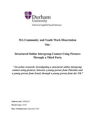 MA Community and Youth Work Dissertation
Title:
Structured Online Intergroup Contact Using Pictures
Through a Third Party
“An action research; investigating a structured online intergroup
contact using pictures, between a young person from Palestine and
a young person from Israel, through a young person from the UK.”
Student code: Z0966218
Word Count: 10,947
Date of Submission: September 2016
 