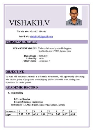 VISHAKH.V
Mobile no : +918907684535
Email id : vishakv35@gmail.com
PERSONALDETAILS
PERMANENTADRESS: Vadakkedath sreeshylam (H) beypore,
Kozhikode, pin 673015, kerala, india
Date of birth : 08/08/1994
Nationality: Indian
Father’s name : Mohan das .v
OBJECTIVE
To work with maximum potential in a dynamic environment, with opportunity of working
with diverse group of people and enhancing my professional skills with learning and
experience for carrier growth
ACADEMIC RECORD
1. Engineering
B.Tech: Regular
Branch: Chemical engineering
Institution: T.K.M collegeofengineering, kollam , kerala
semester 1 2 3 4 5 6 7 8
g.p.a 7.52 7.52 6.26 6.88 7.33 7.03 6.97 6.93
 