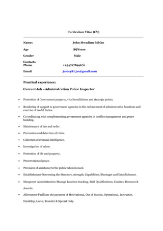 Curriculum Vitae (CV)
Name: John Mwadime Mbiko
Age 29Years
Gender Male
Contacts
Phone +254727899670
Email joniey87.jm@gmail.com
Practical experience:
Current Job –Administration Police Inspector
• Protection of Government property, vital installations and strategic points.
• Rendering of support to government agencies in the enforcement of administrative functions and
exercise of lawful duties.
• Co-ordinating with complementing government agencies in conflict management and peace
building.
• Maintenance of law and order.
• Prevention and detection of crime.
• Collection of criminal intelligence.
• Investigation of crime.
• Protection of life and property.
• Preservation of peace.
• Provision of assistance to the public when in need.
• Establishment-Overseeing the Structure, strength, Capabilities, Shortages and Establishment.
• Manpower Administration-Manage Location tracking, Staff Qualifications, Courses, Honours &
Awards.
• Allowances-Facilitate the payment of Motivational, Out of Station, Operational, Instructor,
Hardship, Leave, Transfer & Special Duty.
 