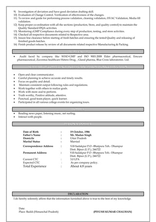9) Investigation of deviation and have good deviation drafting skill.
10) Evaluation of Change Control. Verification of effectiveness of the changes.
11) To review and guide for performing process validation, cleaning validation, HVAC Validation, Media fill
validation.
12) Keep proper co-ordination with all the sections (production, Store, and quality control) to maintain the
Quality Standard IPQA activities.
13) Monitoring cGMP Compliance during every step of production, testing, and store activities.
14) Checked all respective documents related to Respective area.
15) Insure line clearance before starting of fresh batches and ensuring the tested Quality and releasing of
finished goods batches.
16) Finish product release by review of all documents related respective Manufacturing & Packing.
AUDIT FACEDAUDIT FACED
• Audit faced by company like WHO-GMP and ISO 9001:2008 Elder pharmaceutical, Emcure
pharmaceutical, Zuventus healthcare Hetero Drug. , Gland pharma, Blue Cross laboratories. Ltd.
SUMMARY OF COMPETENCY SKILLS GAINED FROM WORK & EDUCATIONSUMMARY OF COMPETENCY SKILLS GAINED FROM WORK & EDUCATION
• Open and clear communicator.
• Careful planning to achieve accurate and timely results.
• Focus on quality and detail.
• Maintain consistent output following rules and regulations.
• Work together with others to realize goals.
• Work with more zeal to perform.
• Truth worthy, Positive attitude, attentive.
• Punctual, good team player, quick learner.
• Participated in all various college events for organizing tours.
HOBBIESHOBBIES
• Reading news paper, listening music, net surfing.
• Interact with people.
PERSONAL DOSSIERPERSONAL DOSSIER
Date of Birth : 19 October, 1986
Father’s Name : Mr. Madan Singh
Domicile : Uttar Pradesh
Marital Status : Married
Correspondence Address : Vill-Sadakpur P.O –Bhatpura Teh.- Dhampur
Distt. Bijnor (U.P.), 246722
Permanent Address : Vill-Sadakpur P.O –Bhatpura Teh.- Dhampur
Distt. Bijnor (U.P.), 246722
Current CTC : 3.0 LPA
Expected CTC : As per company policy.
Total Experience : About 4.8 years
DECLARATION
I do hereby solemnly affirm that the information furnished above is true to the best of my knowledge.
Date:
Place: Baddi (Himanchal Pradesh) (PIYUSH KUMAR CHAUHAN)
 