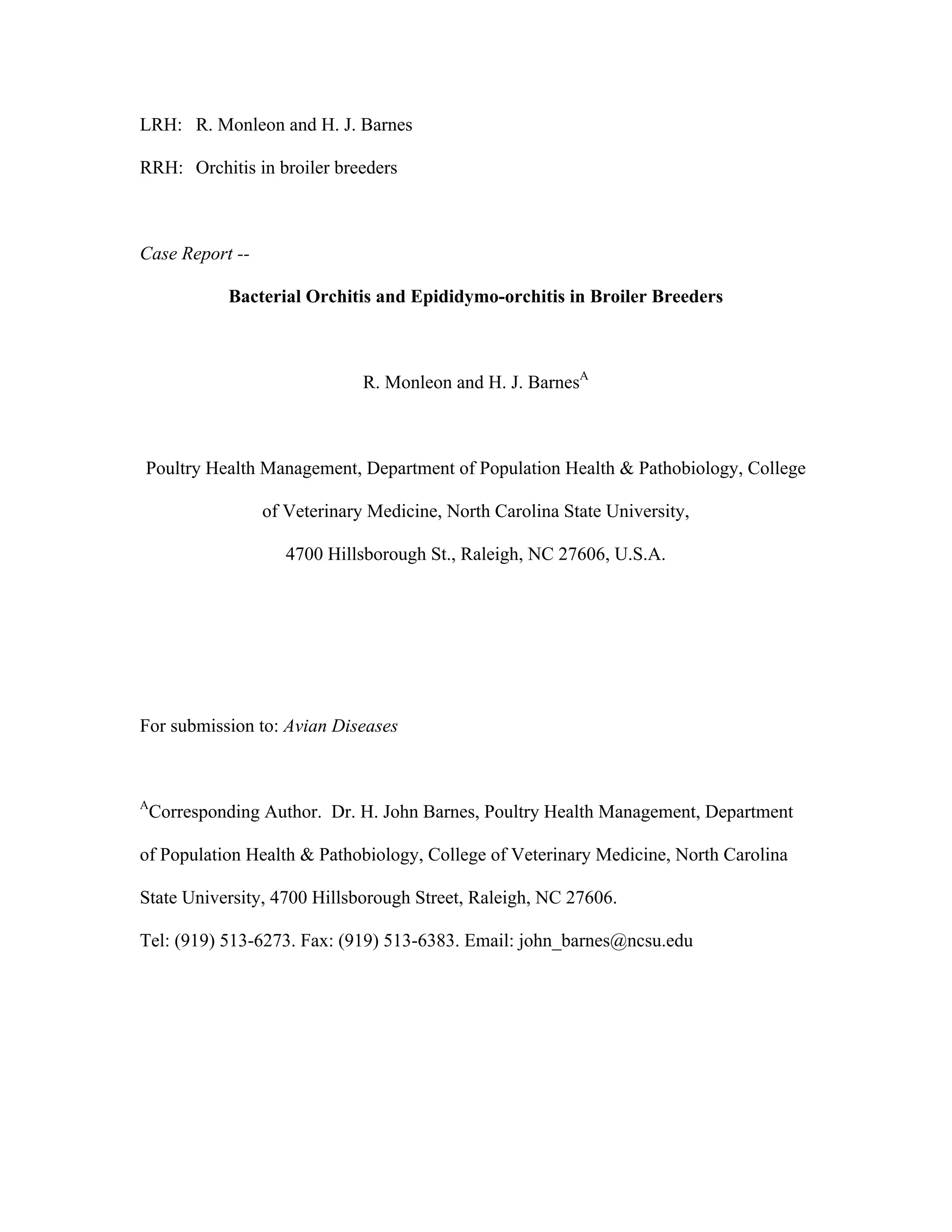 LRH: R. Monleon and H. J. Barnes
RRH: Orchitis in broiler breeders
Case Report --
Bacterial Orchitis and Epididymo-orchitis in Broiler Breeders
R. Monleon and H. J. BarnesA
Poultry Health Management, Department of Population Health & Pathobiology, College
of Veterinary Medicine, North Carolina State University,
4700 Hillsborough St., Raleigh, NC 27606, U.S.A.
For submission to: Avian Diseases
A
Corresponding Author. Dr. H. John Barnes, Poultry Health Management, Department
of Population Health & Pathobiology, College of Veterinary Medicine, North Carolina
State University, 4700 Hillsborough Street, Raleigh, NC 27606.
Tel: (919) 513-6273. Fax: (919) 513-6383. Email: john_barnes@ncsu.edu
 