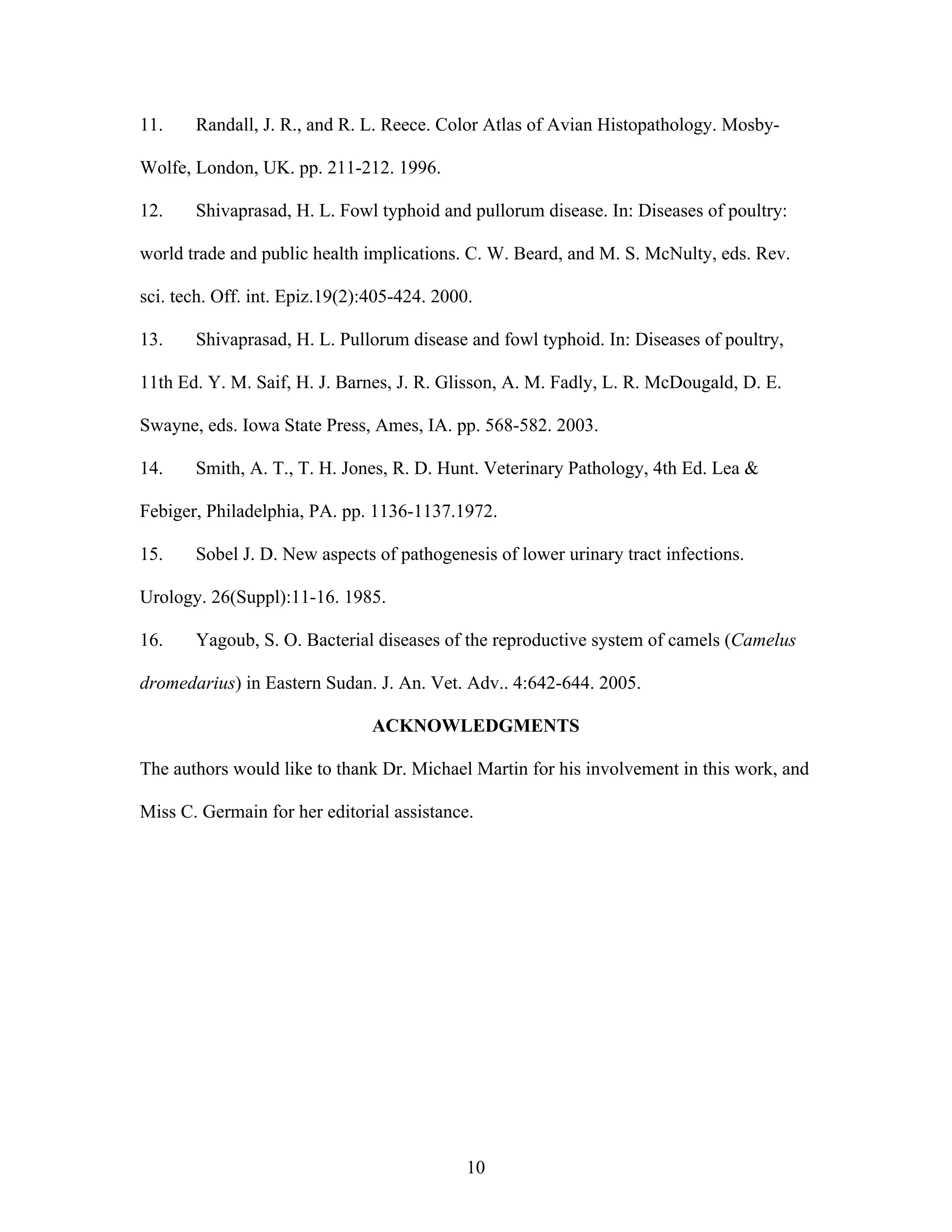 10
11. Randall, J. R., and R. L. Reece. Color Atlas of Avian Histopathology. Mosby-
Wolfe, London, UK. pp. 211-212. 1996.
12. Shivaprasad, H. L. Fowl typhoid and pullorum disease. In: Diseases of poultry:
world trade and public health implications. C. W. Beard, and M. S. McNulty, eds. Rev.
sci. tech. Off. int. Epiz.19(2):405-424. 2000.
13. Shivaprasad, H. L. Pullorum disease and fowl typhoid. In: Diseases of poultry,
11th Ed. Y. M. Saif, H. J. Barnes, J. R. Glisson, A. M. Fadly, L. R. McDougald, D. E.
Swayne, eds. Iowa State Press, Ames, IA. pp. 568-582. 2003.
14. Smith, A. T., T. H. Jones, R. D. Hunt. Veterinary Pathology, 4th Ed. Lea &
Febiger, Philadelphia, PA. pp. 1136-1137.1972.
15. Sobel J. D. New aspects of pathogenesis of lower urinary tract infections.
Urology. 26(Suppl):11-16. 1985.
16. Yagoub, S. O. Bacterial diseases of the reproductive system of camels (Camelus
dromedarius) in Eastern Sudan. J. An. Vet. Adv.. 4:642-644. 2005.
ACKNOWLEDGMENTS
The authors would like to thank Dr. Michael Martin for his involvement in this work, and
Miss C. Germain for her editorial assistance.
 