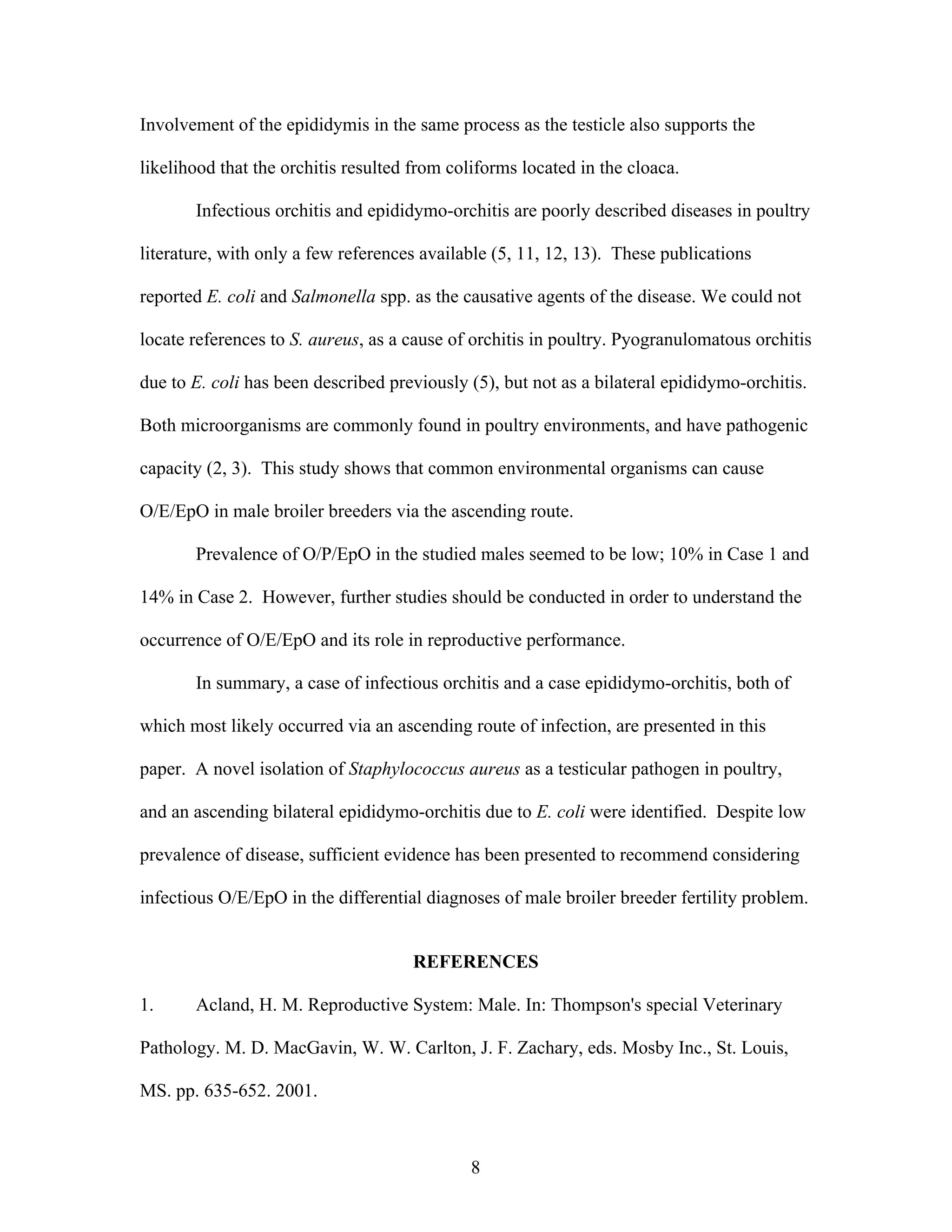 8
Involvement of the epididymis in the same process as the testicle also supports the
likelihood that the orchitis resulted from coliforms located in the cloaca.
Infectious orchitis and epididymo-orchitis are poorly described diseases in poultry
literature, with only a few references available (5, 11, 12, 13). These publications
reported E. coli and Salmonella spp. as the causative agents of the disease. We could not
locate references to S. aureus, as a cause of orchitis in poultry. Pyogranulomatous orchitis
due to E. coli has been described previously (5), but not as a bilateral epididymo-orchitis.
Both microorganisms are commonly found in poultry environments, and have pathogenic
capacity (2, 3). This study shows that common environmental organisms can cause
O/E/EpO in male broiler breeders via the ascending route.
Prevalence of O/P/EpO in the studied males seemed to be low; 10% in Case 1 and
14% in Case 2. However, further studies should be conducted in order to understand the
occurrence of O/E/EpO and its role in reproductive performance.
In summary, a case of infectious orchitis and a case epididymo-orchitis, both of
which most likely occurred via an ascending route of infection, are presented in this
paper. A novel isolation of Staphylococcus aureus as a testicular pathogen in poultry,
and an ascending bilateral epididymo-orchitis due to E. coli were identified. Despite low
prevalence of disease, sufficient evidence has been presented to recommend considering
infectious O/E/EpO in the differential diagnoses of male broiler breeder fertility problem.
REFERENCES
1. Acland, H. M. Reproductive System: Male. In: Thompson's special Veterinary
Pathology. M. D. MacGavin, W. W. Carlton, J. F. Zachary, eds. Mosby Inc., St. Louis,
MS. pp. 635-652. 2001.
 
