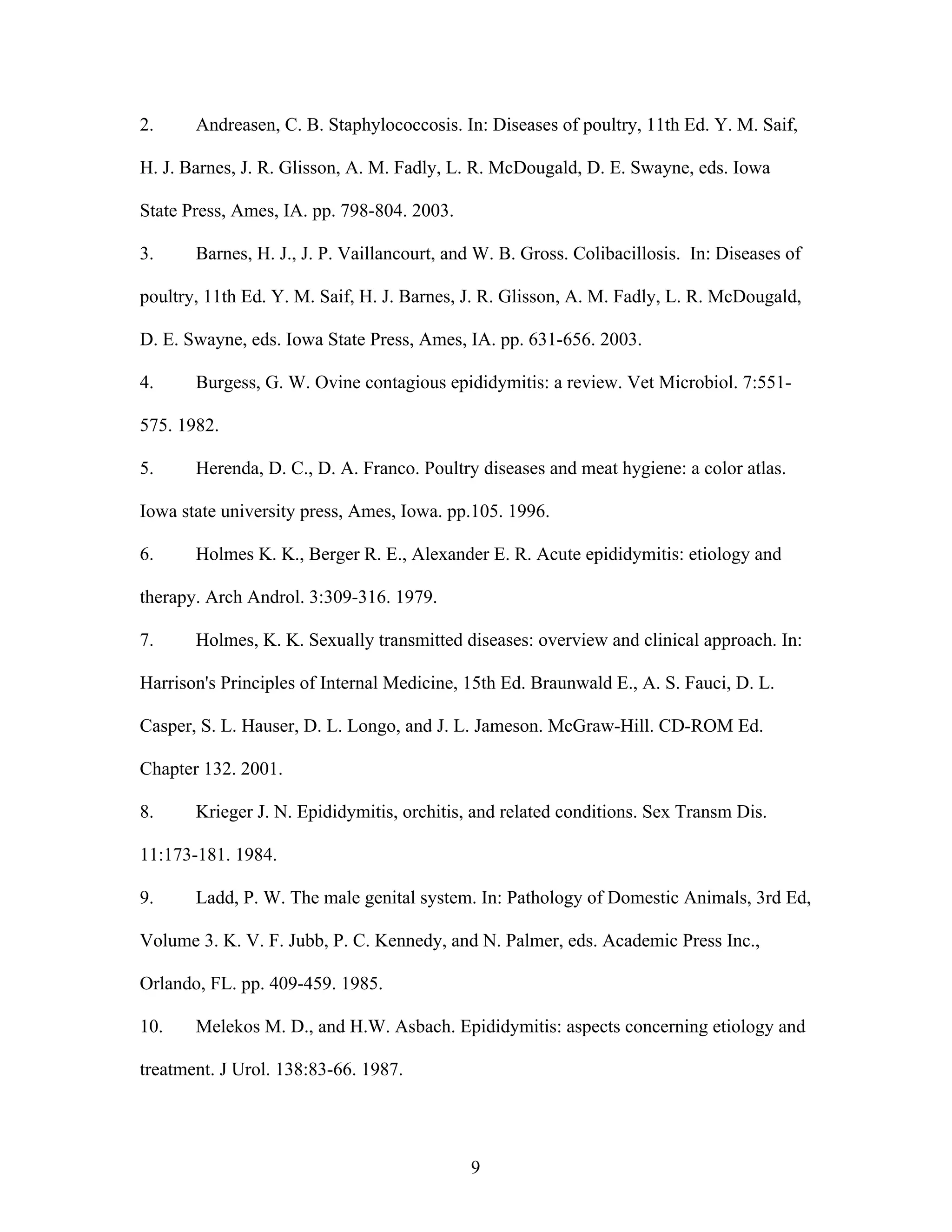 9
2. Andreasen, C. B. Staphylococcosis. In: Diseases of poultry, 11th Ed. Y. M. Saif,
H. J. Barnes, J. R. Glisson, A. M. Fadly, L. R. McDougald, D. E. Swayne, eds. Iowa
State Press, Ames, IA. pp. 798-804. 2003.
3. Barnes, H. J., J. P. Vaillancourt, and W. B. Gross. Colibacillosis. In: Diseases of
poultry, 11th Ed. Y. M. Saif, H. J. Barnes, J. R. Glisson, A. M. Fadly, L. R. McDougald,
D. E. Swayne, eds. Iowa State Press, Ames, IA. pp. 631-656. 2003.
4. Burgess, G. W. Ovine contagious epididymitis: a review. Vet Microbiol. 7:551-
575. 1982.
5. Herenda, D. C., D. A. Franco. Poultry diseases and meat hygiene: a color atlas.
Iowa state university press, Ames, Iowa. pp.105. 1996.
6. Holmes K. K., Berger R. E., Alexander E. R. Acute epididymitis: etiology and
therapy. Arch Androl. 3:309-316. 1979.
7. Holmes, K. K. Sexually transmitted diseases: overview and clinical approach. In:
Harrison's Principles of Internal Medicine, 15th Ed. Braunwald E., A. S. Fauci, D. L.
Casper, S. L. Hauser, D. L. Longo, and J. L. Jameson. McGraw-Hill. CD-ROM Ed.
Chapter 132. 2001.
8. Krieger J. N. Epididymitis, orchitis, and related conditions. Sex Transm Dis.
11:173-181. 1984.
9. Ladd, P. W. The male genital system. In: Pathology of Domestic Animals, 3rd Ed,
Volume 3. K. V. F. Jubb, P. C. Kennedy, and N. Palmer, eds. Academic Press Inc.,
Orlando, FL. pp. 409-459. 1985.
10. Melekos M. D., and H.W. Asbach. Epididymitis: aspects concerning etiology and
treatment. J Urol. 138:83-66. 1987.
 