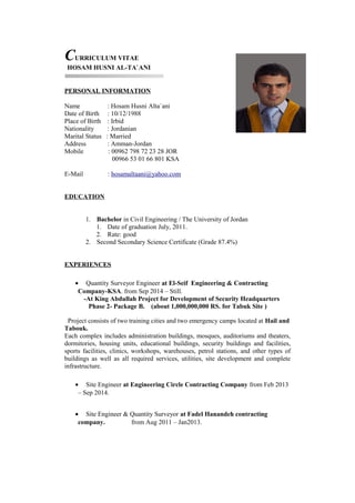CURRICULUM VITAE
HOSAM HUSNI AL-TA`ANI
PERSONAL INFORMATION
Name : Hosam Husni Alta`ani
Date of Birth : 10/12/1988
Place of Birth : Irbid
Nationality : Jordanian
Marital Status : Married
Address : Amman-Jordan
Mobile : 00962 798 72 23 28 JOR
00966 53 01 66 801 KSA
E-Mail : hosamaltaani@yahoo.com
EDUCATION
1. Bachelor in Civil Engineering / The University of Jordan
1. Date of graduation July, 2011.
2. Rate: good
2. Second Secondary Science Certificate (Grade 87.4%)
EXPERIENCES
• Quantity Surveyor Engineer at El-Seif Engineering & Contracting
Company-KSA. from Sep 2014 – Still.
-At King Abdullah Project for Development of Security Headquarters
Phase 2- Package B. (about 1,000,000,000 RS. for Tabuk Site )
Project consists of two training cities and two emergency camps located at Hail and
Tabouk.
Each complex includes administration buildings, mosques, auditoriums and theaters,
dormitories, housing units, educational buildings, security buildings and facilities,
sports facilities, clinics, workshops, warehouses, petrol stations, and other types of
buildings as well as all required services, utilities, site development and complete
infrastructure.
• Site Engineer at Engineering Circle Contracting Company from Feb 2013
– Sep 2014.
• Site Engineer & Quantity Surveyor at Fadel Hanandeh contracting
company. from Aug 2011 – Jan2013.
 