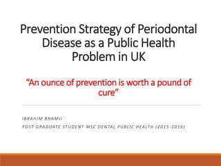 Prevention Strategy of Periodontal
Disease as a Public Health
Problem in UK
“An ounce of prevention is worth a pound of
cure”
IBRAHIM BHAMJI
POST GRADUATE STUDENT MSC DENTAL PUBLIC HEALTH (2015 -2016)
 