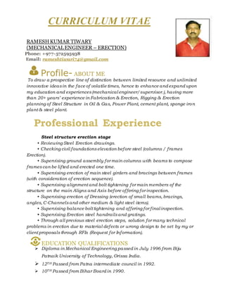 CURRICULUM VITAE
RAMESHKUMAR TIWARY
(MECHANICALENGINEER – ERECTION)
Phone: +977-572595938
Email: rameshtiwari74@gmail.com
Profile- ABOUT ME
To draw a prospective line of distinction between limited resource and unlimited
innovative ideasin the face of volatile times, hence to enhance and expand upon
my education and experiences(mechanical engineer/supervisor.), having more
than 20+ years’ experience in Fabrication & Erection, Rigging & Erection
planning of Steel Structure in Oil & Gas, Power Plant, cement plant, sponge iron
plant & steel plant.
Professional Experience
Steel structure erection stage
• Reviewing Steel Erection drawings.
• Checking civil foundationselevation before steel (columns / frames
Erection).
• Supervising ground assembly for main columns with beams to compose
framescan be lifted and erected one time.
• Supervising erection of main steel girders and bracings between frames
(with consideration of erection sequence).
• Supervising alignment and bolt tightening for main members of the
structure on the main Aligns and Axis before offering for inspection.
• Supervising erection of Dressing (erection of small beams, bracings,
angles, C-Channelsand other medium & light steel items).
• Supervising balance bolttightening and offering for final inspection.
• Supervising Erection steel handrailsand gratings.
• Through all previous steel erection steps, solution for many technical
problems in erection due to material defects or wrong design to be set by my or
client proposals through RFIs (Request for Information).
EDUCATION QUALIFICATIONS
 Diploma in Mechanical Engineering passed in July 1996 from Biju
Patnaik University of Technology, Orissa India.
 12TH Passed from Patna intermediate council in 1992.
 10TH Passed from Bihar Board in 1990.
 