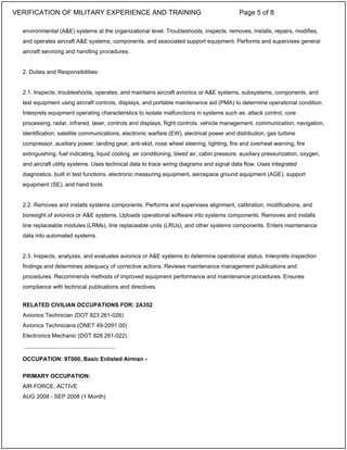 environmental (A&E) systems at the organizational level. Troubleshoots, inspects, removes, installs, repairs, modifies,
and operates aircraft A&E systems, components, and associated support equipment. Performs and supervises general
aircraft servicing and handling procedures.
2. Duties and Responsibilities:
2.1. Inspects, troubleshoots, operates, and maintains aircraft avionics or A&E systems, subsystems, components, and
test equipment using aircraft controls, displays, and portable maintenance aid (PMA) to determine operational condition.
Interprets equipment operating characteristics to isolate malfunctions in systems such as: attack control, core
processing, radar, infrared, laser, controls and displays, flight controls, vehicle management, communication, navigation,
identification, satellite communications, electronic warfare (EW), electrical power and distribution, gas turbine
compressor, auxiliary power, landing gear, anti-skid, nose wheel steering, lighting, fire and overheat warning, fire
extinguishing, fuel indicating, liquid cooling, air conditioning, bleed air, cabin pressure, auxiliary pressurization, oxygen,
and aircraft utility systems. Uses technical data to trace wiring diagrams and signal data flow. Uses integrated
diagnostics, built in test functions, electronic measuring equipment, aerospace ground equipment (AGE), support
equipment (SE), and hand tools.
2.2. Removes and installs systems components. Performs and supervises alignment, calibration, modifications, and
boresight of avionics or A&E systems. Uploads operational software into systems components. Removes and installs
line replaceable modules (LRMs), line replaceable units (LRUs), and other systems components. Enters maintenance
data into automated systems.
2.3. Inspects, analyzes, and evaluates avionics or A&E systems to determine operational status. Interprets inspection
findings and determines adequacy of corrective actions. Reviews maintenance management publications and
procedures. Recommends methods of improved equipment performance and maintenance procedures. Ensures
compliance with technical publications and directives.
RELATED CIVILIAN OCCUPATIONS FOR: 2A352
Avionics Technician (DOT 823.261-026)
Avionics Technicians (ONET 49-2091.00)
Electronics Mechanic (DOT 828.261-022)
OCCUPATION: 9T000, Basic Enlisted Airman -
PRIMARY OCCUPATION:
AIR FORCE, ACTIVE:
AUG 2008 - SEP 2008 (1 Month)
_____________________________
VERIFICATION OF MILITARY EXPERIENCE AND TRAINING Page 5 of 8
 