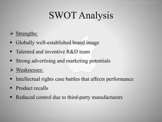 SWOT Analysis
 Strengths:
 Globally well-established brand image
 Talented and inventive R&D team
 Strong advertising and marketing potentials
 Weaknesses:
 Intellectual rights case battles that affects performance
 Product recalls
 Reduced control due to third-party manufacturers
 