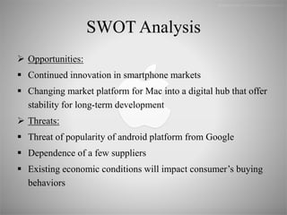 SWOT Analysis
 Opportunities:
 Continued innovation in smartphone markets
 Changing market platform for Mac into a digital hub that offer
stability for long-term development
 Threats:
 Threat of popularity of android platform from Google
 Dependence of a few suppliers
 Existing economic conditions will impact consumer’s buying
behaviors
 